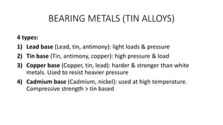 BEARING METALS (TIN ALLOYS)
4 types:
1) Lead base (Lead, tin, antimony): light loads & pressure
2) Tin base (Tin, antimony, copper): high pressure & load
3) Copper base (Copper, tin, lead): harder & stronger than white
metals. Used to resist heavier pressure
4) Cadmium base (Cadmium, nickel): used at high temperature.
Compressive strength > tin based
 