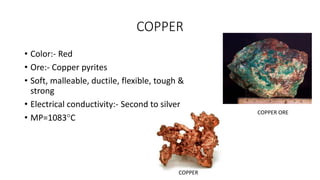 COPPER
• Color:- Red
• Ore:- Copper pyrites
• Soft, malleable, ductile, flexible, tough &
strong
• Electrical conductivity:- Second to silver
• MP=1083C
COPPER ORE
COPPER
 