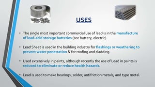 USES
• The single most important commercial use of lead is in the manufacture
of lead-acid storage batteries (see battery, electric).
• Lead Sheet is used in the building industry for flashings or weathering to
prevent water penetration & for roofing and cladding.
• Used extensively in paints, although recently the use of Lead in paints is
reduced to eliminate or reduce health hazards.
• Lead is used to make bearings, solder, antifriction metals, and type metal.
 