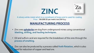 ZINC
A silvery-white metal which is a constituent of brass and is used for coating.
Price : 184,898.50 per metric ton(184 ₹/kg)
MANUFACTURING PROCESS
• Zinc ores sphalerite are dug from underground mines using conventional
blasting, drilling, and hauling techniques.
• Oil and sulfuric acid are required for the breakdown of the ores through the
process of smelting.
• Zinc can also be produced by a process called froth flotation, which is also
used for reduction of copper and lead ore.
 