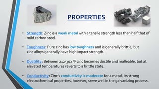 .
PROPERTIES
• Strength: Zinc is a weak metal with a tensile strength less than half that of
mild carbon steel.
• Toughness: Pure zinc has low toughness and is generally brittle, but
zinc alloys generally have high impact strength.
• Ductility: Between 212-302 oF zinc becomes ductile and malleable, but at
elevated temperatures reverts to a brittle state.
• Conductivity: Zinc’s conductivity is moderate for a metal. Its strong
electrochemical properties, however, serve well in the galvanizing process.
 