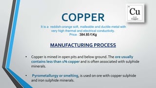 COPPER
It is a reddish-orange soft, malleable and ductile metal with
very high thermal and electrical conductivity.
Price : 384.85 ₹/Kg
MANUFACTURING PROCESS
• Copper is mined in open pits and below ground.The ore usually
contains less than 1% copper and is often associated with sulphide
minerals.
• Pyrometallurgy or smelting, is used on ore with copper sulphide
and iron sulphide minerals.
 