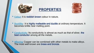 PROPERTIES
• Colour: It is reddish brown colour in nature.
• Ductility: It is highly malleable and ductile at ordinary temperature. It
becomes brittle near melting point.
• Conductivity: Its conductivity is almost as much as that of silver, the
best conductor among all the metals.
• Alloying: Copper can be combined with other metals to make alloys.
The most well known are brass and bronze.
 