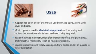 USES
• Copper has been one of the metals used to make coins, along with
silver and gold.
• Most copper is used in electrical equipment such as wiring and
motors because it conducts heat and electricity very well.
• It also has uses in construction (for example roofing and plumbing),
and industrial machinery (such as heat exchangers).
• Copper sulphate is used widely as an agricultural poison and as an algicide in
water purification
 