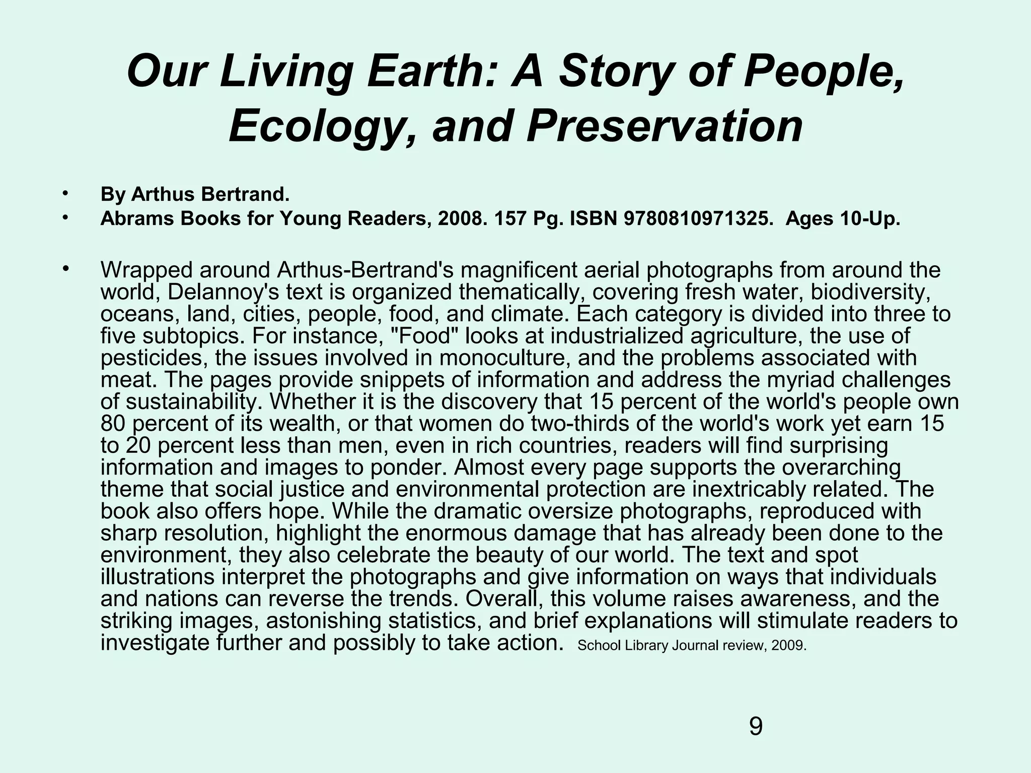 9
Our Living Earth: A Story of People,
Ecology, and Preservation
• By Arthus Bertrand.
• Abrams Books for Young Readers, 2008. 157 Pg. ISBN 9780810971325. Ages 10-Up.
• Wrapped around Arthus-Bertrand's magnificent aerial photographs from around the
world, Delannoy's text is organized thematically, covering fresh water, biodiversity,
oceans, land, cities, people, food, and climate. Each category is divided into three to
five subtopics. For instance, "Food" looks at industrialized agriculture, the use of
pesticides, the issues involved in monoculture, and the problems associated with
meat. The pages provide snippets of information and address the myriad challenges
of sustainability. Whether it is the discovery that 15 percent of the world's people own
80 percent of its wealth, or that women do two-thirds of the world's work yet earn 15
to 20 percent less than men, even in rich countries, readers will find surprising
information and images to ponder. Almost every page supports the overarching
theme that social justice and environmental protection are inextricably related. The
book also offers hope. While the dramatic oversize photographs, reproduced with
sharp resolution, highlight the enormous damage that has already been done to the
environment, they also celebrate the beauty of our world. The text and spot
illustrations interpret the photographs and give information on ways that individuals
and nations can reverse the trends. Overall, this volume raises awareness, and the
striking images, astonishing statistics, and brief explanations will stimulate readers to
investigate further and possibly to take action. School Library Journal review, 2009.
 
