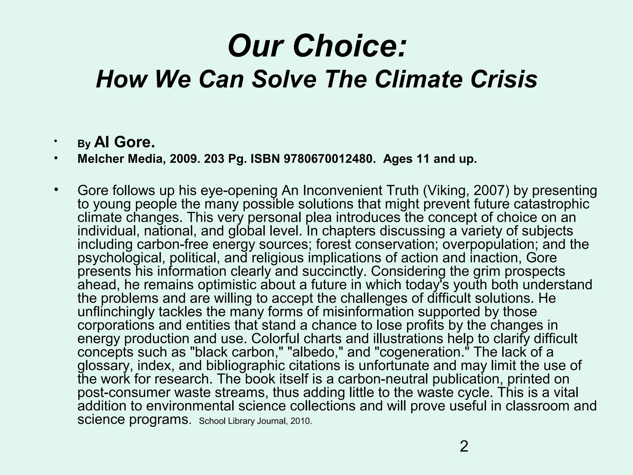 2
Our Choice:
How We Can Solve The Climate Crisis
• By Al Gore.
• Melcher Media, 2009. 203 Pg. ISBN 9780670012480. Ages 11 and up.
• Gore follows up his eye-opening An Inconvenient Truth (Viking, 2007) by presenting
to young people the many possible solutions that might prevent future catastrophic
climate changes. This very personal plea introduces the concept of choice on an
individual, national, and global level. In chapters discussing a variety of subjects
including carbon-free energy sources; forest conservation; overpopulation; and the
psychological, political, and religious implications of action and inaction, Gore
presents his information clearly and succinctly. Considering the grim prospects
ahead, he remains optimistic about a future in which today's youth both understand
the problems and are willing to accept the challenges of difficult solutions. He
unflinchingly tackles the many forms of misinformation supported by those
corporations and entities that stand a chance to lose profits by the changes in
energy production and use. Colorful charts and illustrations help to clarify difficult
concepts such as "black carbon," "albedo," and "cogeneration." The lack of a
glossary, index, and bibliographic citations is unfortunate and may limit the use of
the work for research. The book itself is a carbon-neutral publication, printed on
post-consumer waste streams, thus adding little to the waste cycle. This is a vital
addition to environmental science collections and will prove useful in classroom and
science programs. School Library Journal, 2010.
 