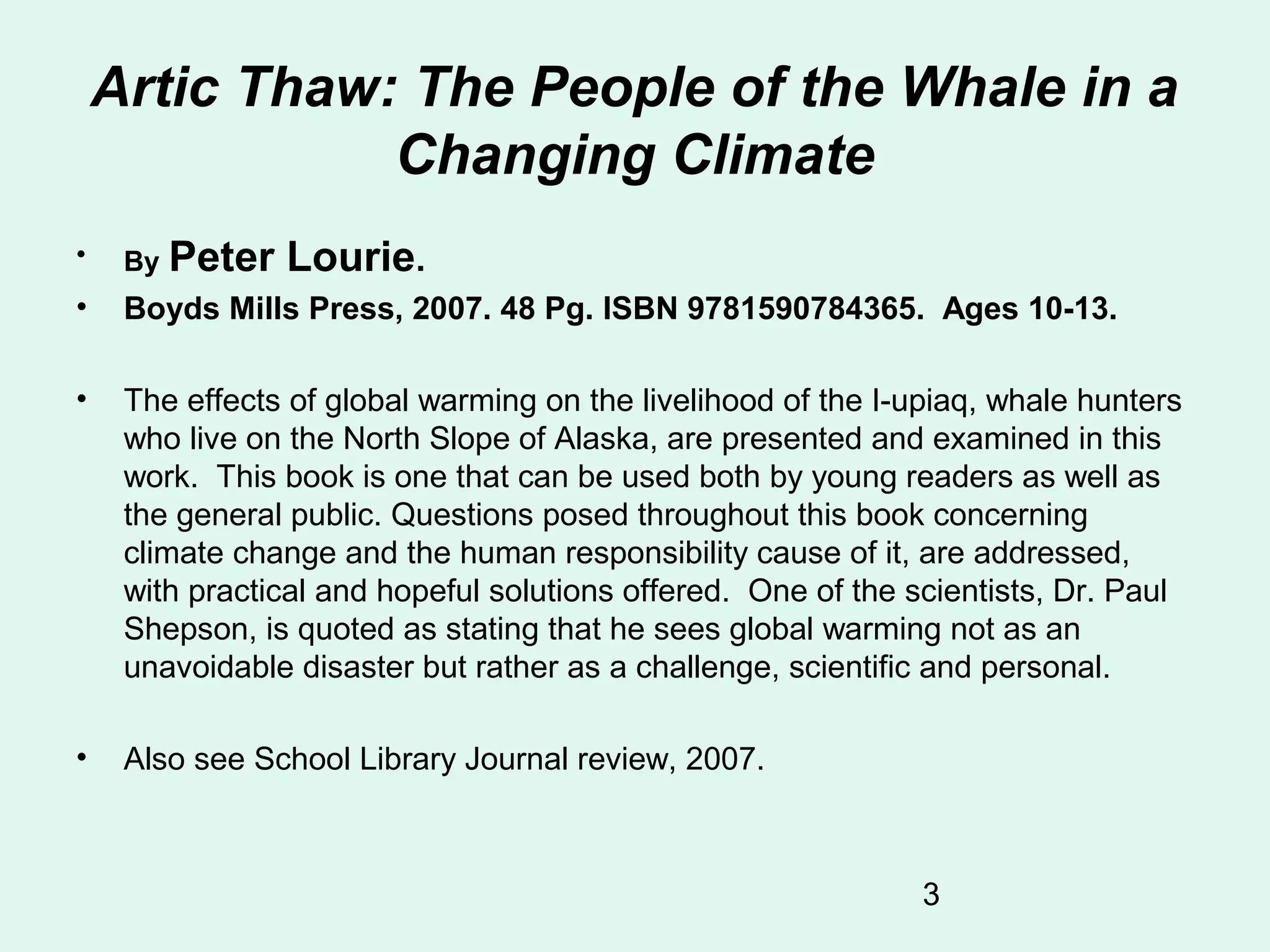 3
Artic Thaw: The People of the Whale in a
Changing Climate
• By Peter Lourie.
• Boyds Mills Press, 2007. 48 Pg. ISBN 9781590784365. Ages 10-13.
• The effects of global warming on the livelihood of the I-upiaq, whale hunters
who live on the North Slope of Alaska, are presented and examined in this
work. This book is one that can be used both by young readers as well as
the general public. Questions posed throughout this book concerning
climate change and the human responsibility cause of it, are addressed,
with practical and hopeful solutions offered. One of the scientists, Dr. Paul
Shepson, is quoted as stating that he sees global warming not as an
unavoidable disaster but rather as a challenge, scientific and personal.
• Also see School Library Journal review, 2007.
 