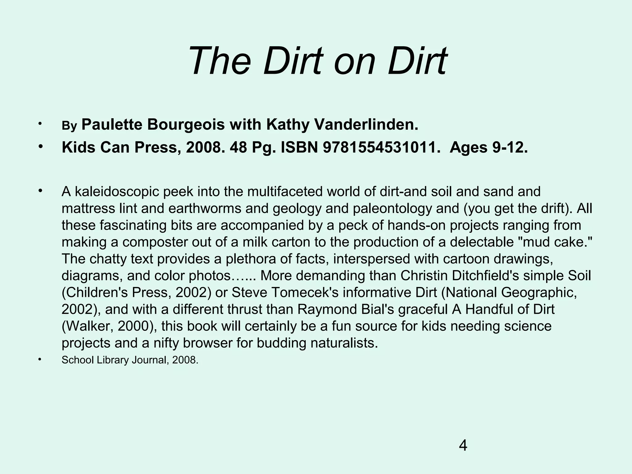 4
The Dirt on Dirt
• By Paulette Bourgeois with Kathy Vanderlinden.
• Kids Can Press, 2008. 48 Pg. ISBN 9781554531011. Ages 9-12.
• A kaleidoscopic peek into the multifaceted world of dirt-and soil and sand and
mattress lint and earthworms and geology and paleontology and (you get the drift). All
these fascinating bits are accompanied by a peck of hands-on projects ranging from
making a composter out of a milk carton to the production of a delectable "mud cake."
The chatty text provides a plethora of facts, interspersed with cartoon drawings,
diagrams, and color photos…... More demanding than Christin Ditchfield's simple Soil
(Children's Press, 2002) or Steve Tomecek's informative Dirt (National Geographic,
2002), and with a different thrust than Raymond Bial's graceful A Handful of Dirt
(Walker, 2000), this book will certainly be a fun source for kids needing science
projects and a nifty browser for budding naturalists.
• School Library Journal, 2008.
 