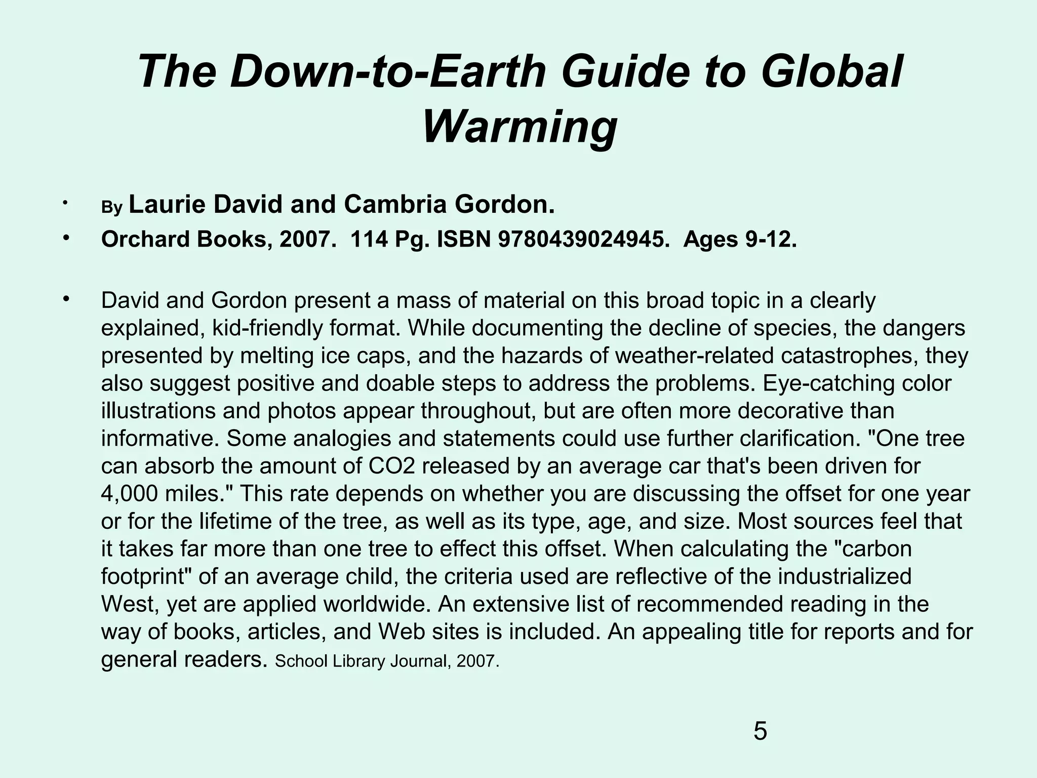 5
The Down-to-Earth Guide to Global
Warming
• By Laurie David and Cambria Gordon.
• Orchard Books, 2007. 114 Pg. ISBN 9780439024945. Ages 9-12.
• David and Gordon present a mass of material on this broad topic in a clearly
explained, kid-friendly format. While documenting the decline of species, the dangers
presented by melting ice caps, and the hazards of weather-related catastrophes, they
also suggest positive and doable steps to address the problems. Eye-catching color
illustrations and photos appear throughout, but are often more decorative than
informative. Some analogies and statements could use further clarification. "One tree
can absorb the amount of CO2 released by an average car that's been driven for
4,000 miles." This rate depends on whether you are discussing the offset for one year
or for the lifetime of the tree, as well as its type, age, and size. Most sources feel that
it takes far more than one tree to effect this offset. When calculating the "carbon
footprint" of an average child, the criteria used are reflective of the industrialized
West, yet are applied worldwide. An extensive list of recommended reading in the
way of books, articles, and Web sites is included. An appealing title for reports and for
general readers. School Library Journal, 2007.
 