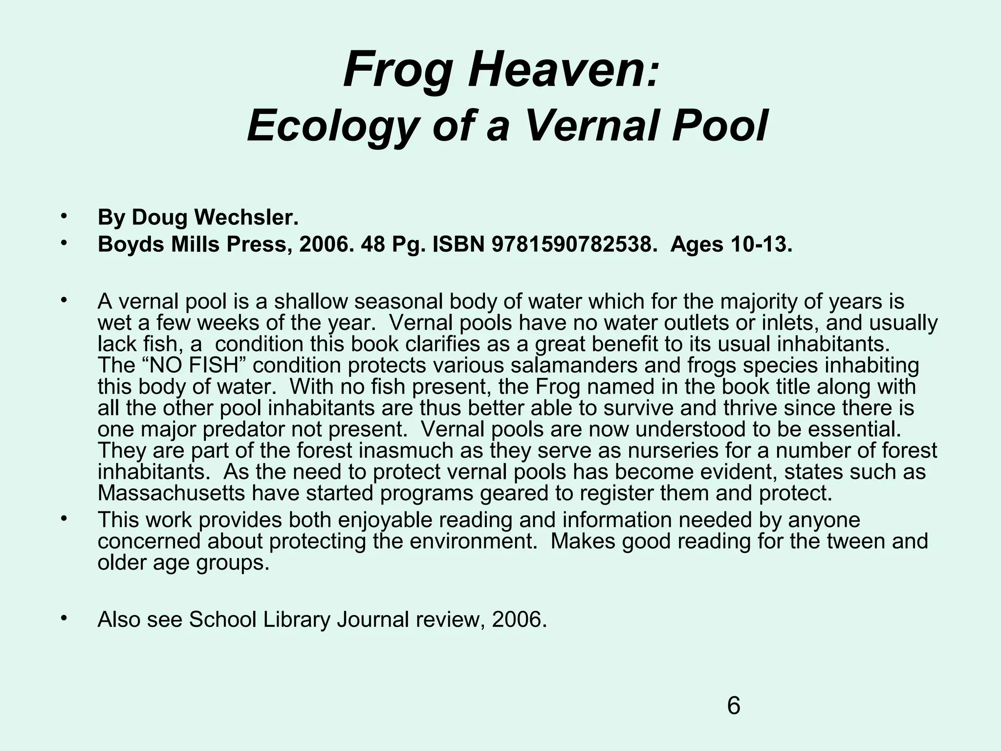 6
Frog Heaven:
Ecology of a Vernal Pool
• By Doug Wechsler.
• Boyds Mills Press, 2006. 48 Pg. ISBN 9781590782538. Ages 10-13.
• A vernal pool is a shallow seasonal body of water which for the majority of years is
wet a few weeks of the year. Vernal pools have no water outlets or inlets, and usually
lack fish, a condition this book clarifies as a great benefit to its usual inhabitants.
The “NO FISH” condition protects various salamanders and frogs species inhabiting
this body of water. With no fish present, the Frog named in the book title along with
all the other pool inhabitants are thus better able to survive and thrive since there is
one major predator not present. Vernal pools are now understood to be essential.
They are part of the forest inasmuch as they serve as nurseries for a number of forest
inhabitants. As the need to protect vernal pools has become evident, states such as
Massachusetts have started programs geared to register them and protect.
• This work provides both enjoyable reading and information needed by anyone
concerned about protecting the environment. Makes good reading for the tween and
older age groups.
• Also see School Library Journal review, 2006.
 