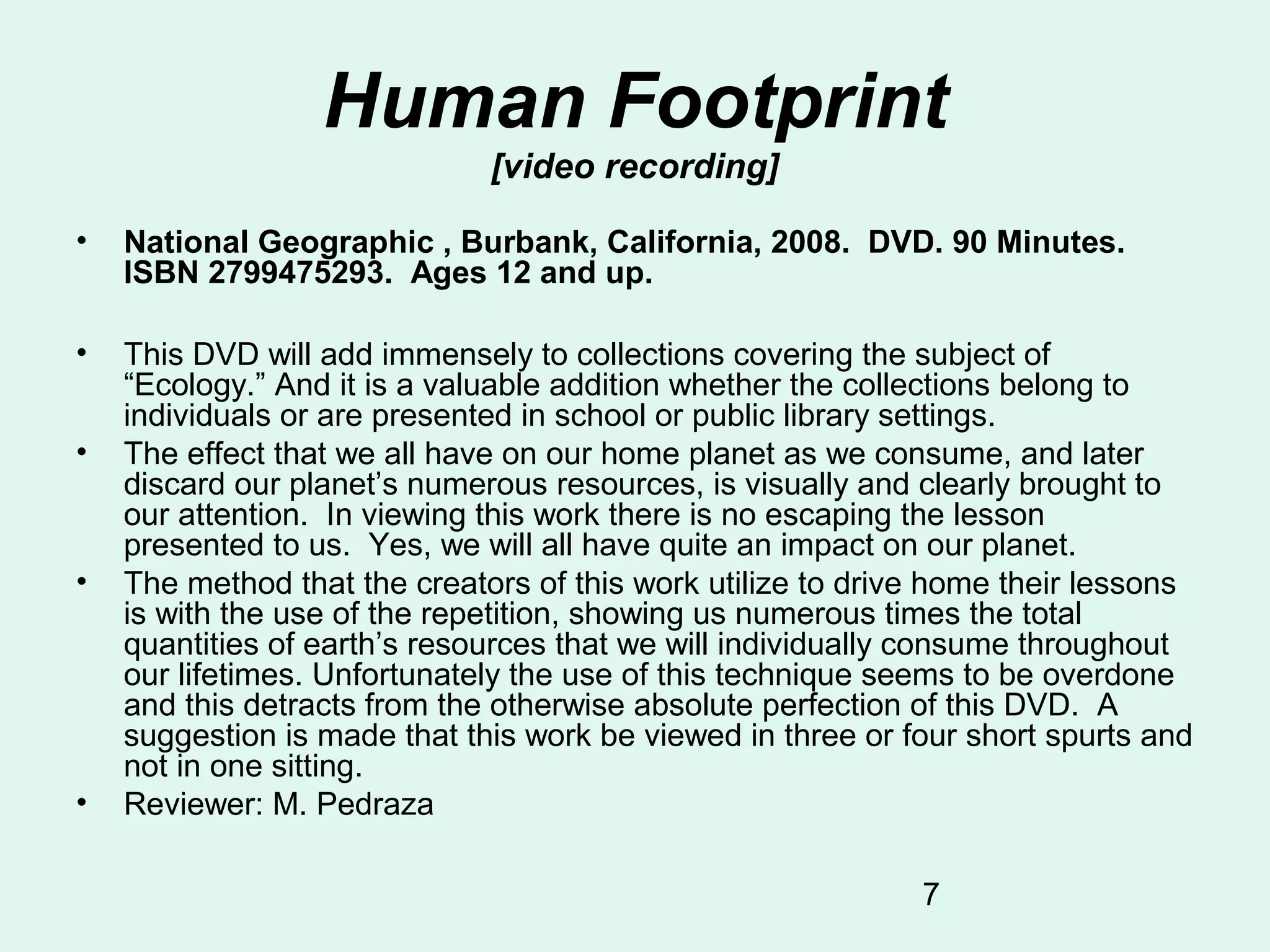 7
Human Footprint
[video recording]
• National Geographic , Burbank, California, 2008. DVD. 90 Minutes.
ISBN 2799475293. Ages 12 and up.
• This DVD will add immensely to collections covering the subject of
“Ecology.” And it is a valuable addition whether the collections belong to
individuals or are presented in school or public library settings.
• The effect that we all have on our home planet as we consume, and later
discard our planet’s numerous resources, is visually and clearly brought to
our attention. In viewing this work there is no escaping the lesson
presented to us. Yes, we will all have quite an impact on our planet.
• The method that the creators of this work utilize to drive home their lessons
is with the use of the repetition, showing us numerous times the total
quantities of earth’s resources that we will individually consume throughout
our lifetimes. Unfortunately the use of this technique seems to be overdone
and this detracts from the otherwise absolute perfection of this DVD. A
suggestion is made that this work be viewed in three or four short spurts and
not in one sitting.
• Reviewer: M. Pedraza
 