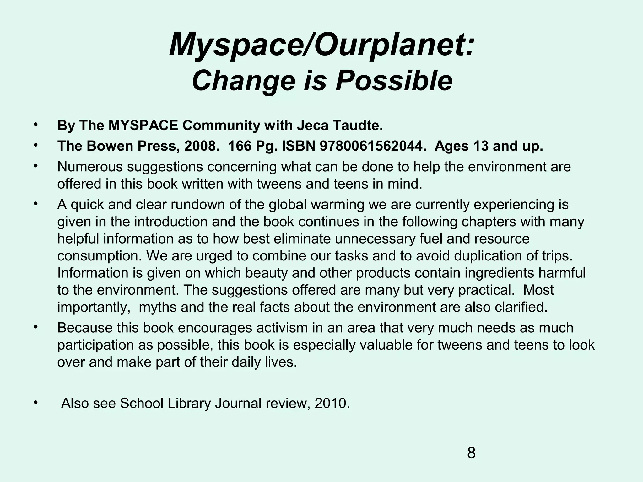 8
Myspace/Ourplanet:
Change is Possible
• By The MYSPACE Community with Jeca Taudte.
• The Bowen Press, 2008. 166 Pg. ISBN 9780061562044. Ages 13 and up.
• Numerous suggestions concerning what can be done to help the environment are
offered in this book written with tweens and teens in mind.
• A quick and clear rundown of the global warming we are currently experiencing is
given in the introduction and the book continues in the following chapters with many
helpful information as to how best eliminate unnecessary fuel and resource
consumption. We are urged to combine our tasks and to avoid duplication of trips.
Information is given on which beauty and other products contain ingredients harmful
to the environment. The suggestions offered are many but very practical. Most
importantly, myths and the real facts about the environment are also clarified.
• Because this book encourages activism in an area that very much needs as much
participation as possible, this book is especially valuable for tweens and teens to look
over and make part of their daily lives.
• Also see School Library Journal review, 2010.
 