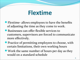 Flextime
Flextime- allows employees to have the benefits
of adjusting the time as they come to work.
Businesses can offer flexible services to
customers, supervisors are forced to communicate
more effectively.
Practice of permitting employees to choose, with
certain limitations, their own working hours
Work the same number of hours per day as they
would on a standard schedule
6
 