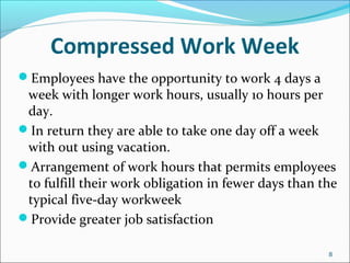 Compressed Work Week
Employees have the opportunity to work 4 days a
week with longer work hours, usually 10 hours per
day.
In return they are able to take one day off a week
with out using vacation.
Arrangement of work hours that permits employees
to fulfill their work obligation in fewer days than the
typical five-day workweek
Provide greater job satisfaction
8
 