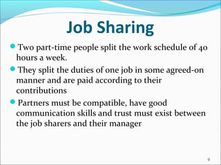 Job Sharing
Two part-time people split the work schedule of 40
hours a week.
They split the duties of one job in some agreed-on
manner and are paid according to their
contributions
Partners must be compatible, have good
communication skills and trust must exist between
the job sharers and their manager
9
 