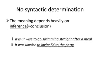 No syntactic determination
The meaning depends heavily on
 inference(=conclusion)

  i It is unwise to go swimming straight after a meal
  ii It was unwise to invite Ed to the party
 
