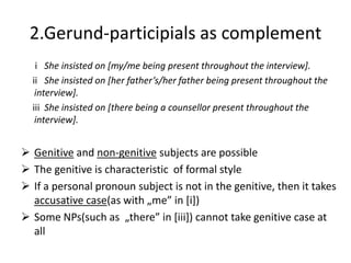2.Gerund-participials as complement
   i She insisted on [my/me being present throughout the interview].
  ii She insisted on *her father’s/her father being present throughout the
   interview].
  iii She insisted on [there being a counsellor present throughout the
   interview].


 Genitive and non-genitive subjects are possible
 The genitive is characteristic of formal style
 If a personal pronoun subject is not in the genitive, then it takes
  accusative case(as with „me” in *i])
 Some NPs(such as „there” in *iii+) cannot take genitive case at
  all
 
