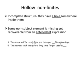 Hollow non-finites
 Incomplete structure- they have a hole somewhere
  inside them

 Some non-subject element is missing yet
  recoverable from an antecedent expression

  i The house will be ready [ for you to inspect__] in a few days.
 ii The new car took me quite a long time [to get used to__].
 