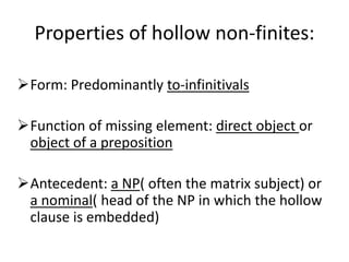 Properties of hollow non-finites:

Form: Predominantly to-infinitivals

Function of missing element: direct object or
 object of a preposition

Antecedent: a NP( often the matrix subject) or
 a nominal( head of the NP in which the hollow
 clause is embedded)
 