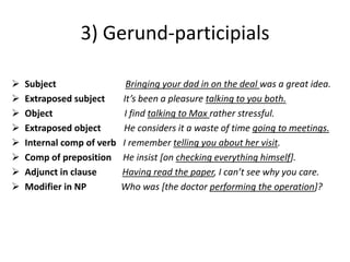 3) Gerund-participials

   Subject                  Bringing your dad in on the deal was a great idea.
   Extraposed subject      It’s been a pleasure talking to you both.
   Object                  I find talking to Max rather stressful.
   Extraposed object       He considers it a waste of time going to meetings.
   Internal comp of verb   I remember telling you about her visit.
   Comp of preposition     He insist [on checking everything himself].
   Adjunct in clause       Having read the paper, I can’t see why you care.
   Modifier in NP          Who was [the doctor performing the operation]?
 