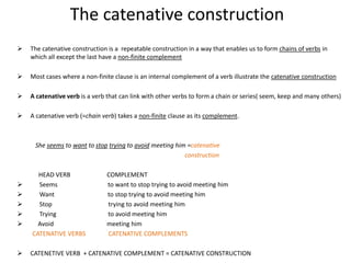 The catenative construction
   The catenative construction is a repeatable construction in a way that enables us to form chains of verbs in
    which all except the last have a non-finite complement

   Most cases where a non-finite clause is an internal complement of a verb illustrate the catenative construction

   A catenative verb is a verb that can link with other verbs to form a chain or series( seem, keep and many others)

   A catenative verb (=chain verb) takes a non-finite clause as its complement.



     She seems to want to stop trying to avoid meeting him =catenative
                                                          construction

      HEAD VERB                COMPLEMENT
     Seems                    to want to stop trying to avoid meeting him
     Want                     to stop trying to avoid meeting him
     Stop                     trying to avoid meeting him
     Trying                   to avoid meeting him
     Avoid                    meeting him
    CATENATIVE VERBS           CATENATIVE COMPLEMENTS

   CATENETIVE VERB + CATENATIVE COMPLEMENT = CATENATIVE CONSTRUCTION
 