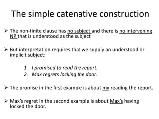 The simple catenative construction
 The non-finite clause has no subject and there is no intervening
  NP that is understood as the subject

 But interpretation requires that we supply an understood or
  implicit subject:

        1. I promised to read the report.
        2. Max regrets locking the door.

 The promise in the first example is about my reading the report.

 Max’s regret in the second example is about Max’s having
  locked the door.
 