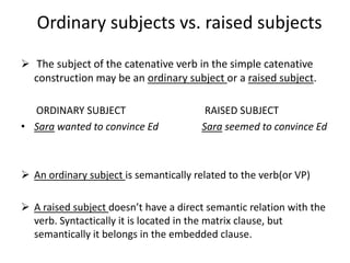 Ordinary subjects vs. raised subjects

 The subject of the catenative verb in the simple catenative
  construction may be an ordinary subject or a raised subject.

  ORDINARY SUBJECT                       RAISED SUBJECT
• Sara wanted to convince Ed            Sara seemed to convince Ed



 An ordinary subject is semantically related to the verb(or VP)

 A raised subject doesn’t have a direct semantic relation with the
  verb. Syntactically it is located in the matrix clause, but
  semantically it belongs in the embedded clause.
 