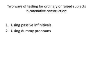 Two ways of testing for ordinary or raised subjects
          in catenative construction:


1. Using passive infinitivals
2. Using dummy pronouns
 