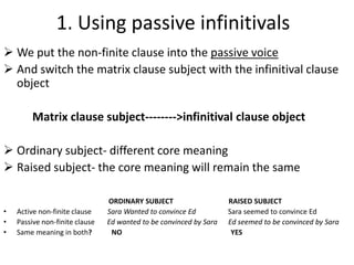 1. Using passive infinitivals
 We put the non-finite clause into the passive voice
 And switch the matrix clause subject with the infinitival clause
  object

         Matrix clause subject-------->infinitival clause object

 Ordinary subject- different core meaning
 Raised subject- the core meaning will remain the same

                                ORDINARY SUBJECT                    RAISED SUBJECT
•   Active non-finite clause    Sara Wanted to convince Ed          Sara seemed to convince Ed
•   Passive non-finite clause   Ed wanted to be convinced by Sara   Ed seemed to be convinced by Sara
•   Same meaning in both?        NO                                  YES
 