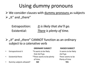 Using dummy pronouns
 We consider clauses with dummy pronouns as subjects
 „It” and „there”

       Extraposition:              It is likely that she’ll go.
       Existential:                There is plenty of time.

 „It” and „there” CANNOT function as an ordinary
  subject to a catenative verb
                               ORDINARY SUBJECT            RAISED SUBJECT
•   Extrapositional it        *It wants to be likely      It seems to be likely
                               that she’ll go.            she’ll go
•   Existential there         *There wants to be plenty   There seems to be
                               of time.                   Plenty of time
•   Dummy subjects allowed?        NO                             YES
 