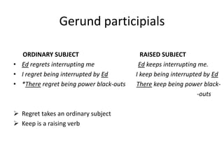 Gerund participials

   ORDINARY SUBJECT                        RAISED SUBJECT
• Ed regrets interrupting me              Ed keeps interrupting me.
• I regret being interrupted by Ed       I keep being interrupted by Ed
• *There regret being power black-outs   There keep being power black-
                                                                -outs

 Regret takes an ordinary subject
 Keep is a raising verb
 