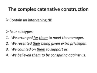 The complex catenative construction
 Contain an intervening NP

 Four subtypes:
1. We arranged for them to meet the manager.
2. We resented their being given extra privileges.
3. We counted on them to support us.
4. We believed them to be conspiring against us.
 