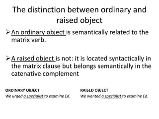 The distinction between ordinary and
                raised object
An ordinary object is semantically related to the
 matrix verb.

A raised object is not: it is located syntactically in
 the matrix clause but belongs semantically in the
 catenative complement

ORDINARY OBJECT                        RAISED OBJECT
We urged a specialist to examine Ed.   We wanted a specialist to examine Ed.
 