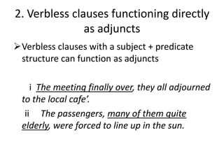 2. Verbless clauses functioning directly
               as adjuncts
Verbless clauses with a subject + predicate
 structure can function as adjuncts

     i The meeting finally over, they all adjourned
  to the local cafe’.
   ii The passengers, many of them quite
  elderly, were forced to line up in the sun.
 