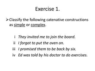 Exercise 1.
Classify the following catenative constructions
 as simple or complex.

     i   They invited me to join the board.
    ii   I forgot to put the oven on.
   iii   I promised them to be back by six.
   iv    Ed was told by his doctor to do exercises.
 