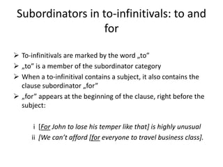 Subordinators in to-infinitivals: to and
                   for

 To-infinitivals are marked by the word „to”
 „to” is a member of the subordinator category
 When a to-infinitival contains a subject, it also contains the
  clause subordinator „for”
 „for” appears at the beginning of the clause, right before the
  subject:

       i [For John to lose his temper like that] is highly unusual
      ii *We can’t afford *for everyone to travel business class].
 
