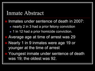 Inmate Abstract
   Inmates under sentence of death in 2007:
       nearly 2 in 3 had a prior felony conviction
       1 in 12 had a prior homicide conviction.
   Average age at time of arrest was 29
   Nearly 1 in 9 inmates were age 19 or
    younger at the time of arrest
   Youngest inmate under sentence of death
    was 19; the oldest was 92.
 