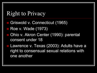 Right to Privacy
   Griswold v. Connecticut (1965)
   Roe v. Wade (1973)
   Ohio v. Akron Center (1990): parental
    consent under 18
   Lawrence v. Texas (2003): Adults have a
    right to consensual sexual relations with
    one another
 