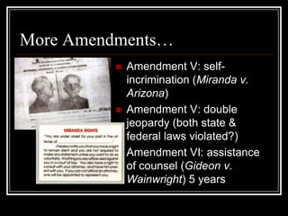 More Amendments…
            Amendment V: self-
             incrimination (Miranda v.
             Arizona)
            Amendment V: double
             jeopardy (both state &
             federal laws violated?)
            Amendment VI: assistance
             of counsel (Gideon v.
             Wainwright) 5 years
 