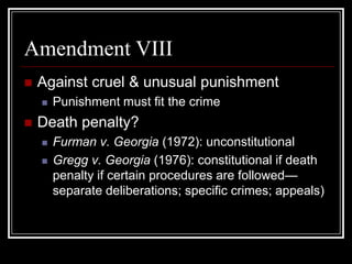 Amendment VIII
   Against cruel & unusual punishment
       Punishment must fit the crime
   Death penalty?
       Furman v. Georgia (1972): unconstitutional
       Gregg v. Georgia (1976): constitutional if death
        penalty if certain procedures are followed—
        separate deliberations; specific crimes; appeals)
 