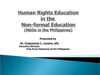Human Rights Education in the  Non-formal Education (NGOs in the Philippines) Presented by Sr. Crescencia L. Lucero, sfic   Executive Director  Task Force Detainees of the Philippines 
