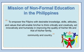 Mission of Non-Formal Education
in the Philippines
“ To empower the Filipino with desirable knowledge, skills, attitudes,
and values that will enable him/her to think critically and creatively, act
innovatively and humanely in improving the quality of his/her life and
that of his/her family,
community and country."
 