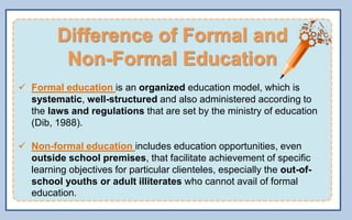 Difference of Formal and
Non-Formal Education
 Formal education is an organized education model, which is
systematic, well-structured and also administered according to
the laws and regulations that are set by the ministry of education
(Dib, 1988).
 Non-formal education includes education opportunities, even
outside school premises, that facilitate achievement of specific
learning objectives for particular clienteles, especially the out-of-
school youths or adult illiterates who cannot avail of formal
education.
 