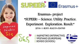 Δ ΙΑΔΡΑΣΤΙΚΟ (INTERACTIVE)
Ε ΥΡΩΠΑΙΚΟ (EUROPEAN)
Σ ΧΟΛΕΙΟ (SCHOOL)
Erasmus+ project
“SUPEER! – Science. Utility. Practice.
Experiment. Exploration. Result.”
2016-1-RO01-KA219-024769
 