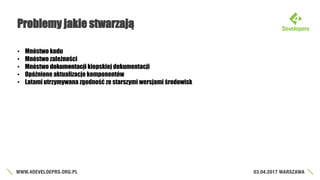 Problemy jakie stwarzają
• Mnóstwo kodu
• Mnóstwo zależności
• Mnóstwo dokumentacji kiepskiej dokumentacji
• Opóźnione aktualizacje komponentów
• Latami utrzymywana zgodność ze starszymi wersjami środowisk
 