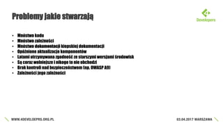 Problemy jakie stwarzają
• Mnóstwo kodu
• Mnóstwo zależności
• Mnóstwo dokumentacji kiepskiej dokumentacji
• Opóźnione aktualizacje komponentów
• Latami utrzymywana zgodność ze starszymi wersjami środowisk
• Są coraz wolniejsze i nikogo to nie obchodzi
• Brak kontroli nad bezpieczeństwem (np. OWASP A9)
• Zależności jego zależności
 