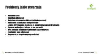 Problemy jakie stwarzają
• Mnóstwo kodu
• Mnóstwo zależności
• Mnóstwo dokumentacji kiepskiej dokumentacji
• Opóźnione aktualizacje komponentów
• Latami utrzymywana zgodność ze starszymi wersjami środowisk
• Są coraz wolniejsze i nikogo to nie obchodzi
• Brak kontroli nad bezpieczeństwem (np. OWASP A9)
• Zależności jego zależności
• Degeneracja umysłowa programistów
 