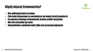 Nigdy więcej frameworka?
• Nie odkrywaj koła na nowo
• Potrzeby biznesowe są ważniejsze od mojej strefy komfortu
• Za pomocą dużego frameworka można zrobić wszystko
• Ale nie wszystko jej sens
• Samodzielne myślenie boli tylko nie przyzwyczajonych
 