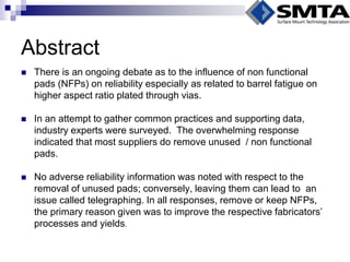 Abstract 
There is an ongoing debate as to the influence of non functional pads (NFPs) on reliability especially as related to barrel fatigue on higher aspect ratio plated through vias. 
In an attempt to gather common practices and supporting data, industry experts were surveyed. The overwhelming response indicated that most suppliers do remove unused / non functional pads. 
No adverse reliability information was noted with respect to the removal of unused pads; conversely, leaving them can lead to an issue called telegraphing. In all responses, remove or keep NFPs, the primary reason given was to improve the respective fabricators’ processes and yields.  