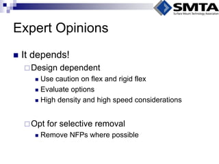 Expert Opinions 
It depends! 
Design dependent 
Use caution on flex and rigid flex 
Evaluate options 
High density and high speed considerations 
Opt for selective removal 
Remove NFPs where possible  